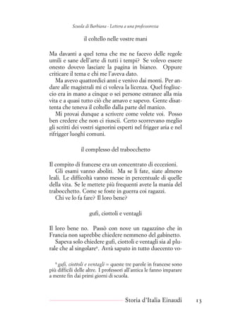 Scuola di Barbiana - Lettera a una professoressa
il coltello nelle vostre mani
Ma davanti a quel tema che me ne facevo delle regole
umili e sane dell’arte di tutti i tempi? Se volevo essere
onesto dovevo lasciare la pagina in bianco. Oppure
criticare il tema e chi me l’aveva dato.
Ma avevo quattordici anni e venivo dai monti. Per an-
dare alle magistrali mi ci voleva la licenza. Quel fogliuc-
cio era in mano a cinque o sei persone estranee alla mia
vita e a quasi tutto ciò che amavo e sapevo. Gente disat-
tenta che teneva il coltello dalla parte del manico.
Mi provai dunque a scrivere come volete voi. Posso
ben credere che non ci riuscii. Certo scorrevano meglio
gli scritti dei vostri signorini esperti nel frigger aria e nel
rifrigger luoghi comuni.
il complesso del trabocchetto
Il compito di francese era un concentrato di eccezioni.
Gli esami vanno aboliti. Ma se li fate, siate almeno
leali. Le difficoltà vanno messe in percentuale di quelle
della vita. Se le mettete più frequenti avete la mania del
trabocchetto. Come se foste in guerra coi ragazzi.
Chi ve lo fa fare? Il loro bene?
gufi, ciottoli e ventagli
Il loro bene no. Passò con nove un ragazzino che in
Francia non saprebbe chiedere nemmeno del gabinetto.
Sapeva solo chiedere gufi, ciottoli e ventagli sia al plu-
rale che al singolare8
. Avrà saputo in tutto duecento vo-
8
gufi, ciottoli e ventagli = queste tre parole in francese sono
più difficili delle altre. I professori all’antica le fanno imparare
a mente fin dai primi giorni di scuola.
Storia d’Italia Einaudi 13
 
