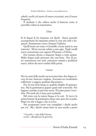 Scuola di Barbiana - Lettera a una professoressa
caboli e scelti col metro di essere eccezioni, non d’essere
frequenti.
Il risultato è che odiava anche il francese come si
potrebbe odiare la matematica.
il fine
Io le lingue le ho imparate coi dischi. Senza neanche
accorgermene ho imparato prima le cose più utili e fre-
quenti. Esattamente come s’impara l’italiano.
Quell’estate ero stato a Grenoble a lavar piatti in una
trattoria9
. M’ero trovato subito a mio agio. Negli ostelli
avevo comunicato con ragazzi d’Europa e d’Africa.
Ero tornato deciso a imparare lingue a tutto spiano.
Molte lingue male piuttosto che una bene. Pur di po-
ter comunicare con tutti, conoscere uomini e problemi
nuovi, ridere dei sacri confini delle patrie.
i mezzi
Nei tre anni delle medie noi avevamo fatto due lingue in-
vece di una: francese e inglese. Avevamo un vocabolario
sufficiente a reggere qualsiasi discussione.
Pur di non farla lunga su qualche sbaglio di gramma-
tica. Ma la grammatica appare quasi solo scrivendo. Per
leggere e parlare si può fare senza. Poi pian piano s’orec-
chia. Più tardi chi ci tiene può studiarla.
Del resto con la nostra lingua si fa così. Si riceve la
prima lezione di grammatica dopo otto anni che si parla.
Dopo tre che si legge e che si scrive.
Nei programmi nuovi son consigliati i dischi anche
per voi. Ma i dischi vanno bene in una scuola a pieno
9
Grenoble = città della Francia.
ostelli = alberghi per la gioventù.
Storia d’Italia Einaudi 14
 
