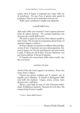 Scuola di Barbiana - Lettera a una professoressa
tempo, dove le lingue si imparano per svago nelle ore
di stanchezza. Un par d’ore al giorno sette giorni la
settimana. Non tre ore la settimana come da voi.
Nelle vostre condizioni è meglio non adoprarli.
i castelli della Loira
Agli orali s’ebbe una sorpresa I vostri ragazzi parevano
pozzi di cultura francese. Per esempio parlavano con
sicurezza dei castelli della Loira10
.
Più tardi si seppe che avevano fatto soltanto quello in
tutto l’anno. Poi avevano in programma alcuni brani e li
sapevano leggere e tradurre.
Se fosse capitato un ispettore avrebbero fatto più figu-
ra loro di noi. L’ispettore non esce dal programma. Ep-
pure lo sapete voi e lui che quel francese non può servire
a nulla. E allora per chi lo fate? Voi per l’ispettore. Lui
per il provveditore. E lui per il ministro.
È l’aspetto più sconcertante della vostra scuola: vive
fine a se stessa.
arrivisti a 12 anni
Anche il fine dei vostri ragazzi è un mistero. Forse non
esiste, forse è volgare.
Giorno per giorno studiano per il registro, per la
pagella, per il diploma. E intanto si distraggono dalle
cose belle che studiano. Lingue, storia, scienze, tutto
diventa voto e null’altro.
Dietro a quei fogli di carta c’è solo l’interesse indivi-
duale. Il diploma è quattrini. Nessuno di voi lo dice. Ma
stringi stringi il succo è quello.
10
Loira = fiume della Francia.
Storia d’Italia Einaudi 15
 