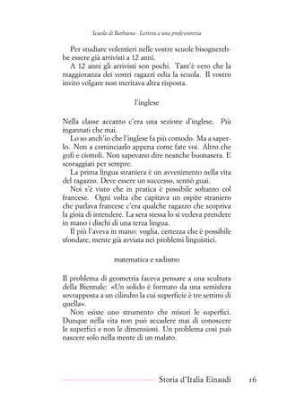Scuola di Barbiana - Lettera a una professoressa
Per studiare volentieri nelle vostre scuole bisognereb-
be essere già arrivisti a 12 anni.
A 12 anni gli arrivisti son pochi. Tant’è vero che la
maggioranza dei vostri ragazzi odia la scuola. Il vostro
invito volgare non meritava altra risposta.
l’inglese
Nella classe accanto c’era una sezione d’inglese. Più
ingannati che mai.
Lo so anch’io che l’inglese fa più comodo. Ma a saper-
lo. Non a cominciarlo appena come fate voi. Altro che
gufi e ciottoli. Non sapevano dire neanche buonasera. E
scoraggiati per sempre.
La prima lingua straniera è un avvenimento nella vita
del ragazzo. Deve essere un successo, sennò guai.
Noi s’è visto che in pratica è possibile soltanto col
francese. Ogni volta che capitava un ospite straniero
che parlava francese c’era qualche ragazzo che scopriva
la gioia di intendere. La sera stessa lo si vedeva prendere
in mano i dischi di una terza lingua.
Il più l’aveva in mano: voglia, certezza che è possibile
sfondare, mente già avviata nei problemi linguistici.
matematica e sadismo
Il problema di geometria faceva pensare a una scultura
della Biennale: «Un solido è formato da una semisfera
sovrapposta a un cilindro la cui superficie è tre settimi di
quella».
Non esiste uno strumento che misuri le superfici.
Dunque nella vita non può accadere mai di conoscere
le superfici e non le dimensioni. Un problema così può
nascere solo nella mente di un malato.
Storia d’Italia Einaudi 16
 