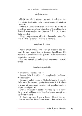 Scuola di Barbiana - Lettera a una professoressa
etichette nuove
Nella Nuova Media queste cose non si vedranno più.
I problemi partiranno «da considerazioni di carattere
concreto».
Difatti la Carla quest’anno alla licenza ha avuto un
problema moderno a base di caldaie: «Una caldaia ha la
forma di una semisfera sovrapposta» E di nuovo si parte
dalle superfici.
Meglio un professore all’antica, d’uno che crede d’es-
sere moderno perché ha mutato le etichette.
una classe di cretini
Il nostro era all’antica. Fra l’altro gli successe che nes-
suno dei suoi ragazzi riuscì a risolvere il problema. Dei
nostri se la cavarono due su quattro. Risultato: ventisei
bocciati su ventotto.
Lui raccontava in giro che gli era toccata una classe di
cretini!
il sindacato dei babbi
A chi toccava tenerlo a freno?
Poteva farlo il preside o il consiglio dei professori.
Non lo fecero.
Potevano farlo i genitori. Ma finché avrete il coltello
dalla parte del manico i genitori staranno zitti. E allora
o levarvi di mano ogni coltello (voti, pagelle, esami) o
organizzare i genitori.
Un bel sindacato di babbi e mamme capace di ricor-
darvi che vi paghiamo noi e vi paghiamo per servirci, non
per buttarci fuori.
In fondo sarebbe il vostro bene. Quelli che non
ricevono critiche, invecchiano male. S’estraniano alla
Storia d’Italia Einaudi 17
 