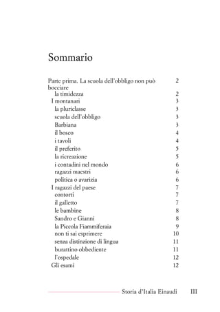 .
Sommario
Parte prima. La scuola dell’obbligo non può
bocciare
2
la timidezza 2
I montanari 3
la pluriclasse 3
scuola dell’obbligo 3
Barbiana 3
il bosco 4
i tavoli 4
il preferito 5
la ricreazione 5
i contadini nel mondo 6
ragazzi maestri 6
politica o avarizia 6
I ragazzi del paese 7
contorti 7
il galletto 7
le bambine 8
Sandro e Gianni 8
la Piccola Fiammiferaia 9
non ti sai esprimere 10
senza distinzione di lingua 11
burattino obbediente 11
l’ospedale 12
Gli esami 12
Storia d’Italia Einaudi III
 