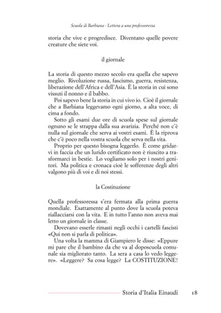 Scuola di Barbiana - Lettera a una professoressa
storia che vive e progredisce. Diventano quelle povere
creature che siete voi.
il giornale
La storia di questo mezzo secolo era quella che sapevo
meglio. Rivoluzione russa, fascismo, guerra, resistenza,
liberazione dell’Africa e dell’Asia. È la storia in cui sono
vissuti il nonno e il babbo.
Poi sapevo bene la storia in cui vivo io. Cioè il giornale
che a Barbiana leggevamo ogni giorno, a alta voce, di
cima a fondo.
Sotto gli esami due ore di scuola spese sul giornale
ognuno se le strappa dalla sua avarizia. Perché non c’è
nulla sul giornale che serva ai vostri esami. È la riprova
che c’è poco nella vostra scuola che serva nella vita.
Proprio per questo bisogna leggerlo. È come gridar-
vi in faccia che un lurido certificato non è riuscito a tra-
sformarci in bestie. Lo vogliamo solo per i nostri geni-
tori. Ma politica e cronaca cioè le sofferenze degli altri
valgono più di voi e di noi stessi.
la Costituzione
Quella professoressa s’era fermata alla prima guerra
mondiale. Esattamente al punto dove la scuola poteva
riallacciarsi con la vita. E in tutto l’anno non aveva mai
letto un giornale in classe.
Dovevano esserle rimasti negli occhi i cartelli fascisti
«Qui non si parla di politica».
Una volta la mamma di Giampiero le disse: «Eppure
mi pare che il bambino da che va al doposcuola comu-
nale sia migliorato tanto. La sera a casa lo vedo legge-
re». «Leggere? Sa cosa legge? La COSTITUZIONE!
Storia d’Italia Einaudi 18
 