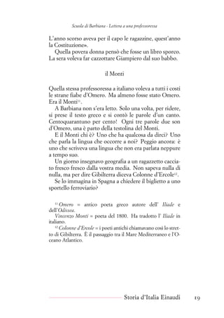Scuola di Barbiana - Lettera a una professoressa
L’anno scorso aveva per il capo le ragazzine, quest’anno
la Costituzione».
Quella povera donna pensò che fosse un libro sporco.
La sera voleva far cazzottare Giampiero dal suo babbo.
il Monti
Quella stessa professoressa a italiano voleva a tutti i costi
le strane fiabe d’Omero. Ma almeno fosse stato Omero.
Era il Monti11
.
A Barbiana non s’era letto. Solo una volta, per ridere,
si prese il testo greco e si contò le parole d’un canto.
Centoquarantuno per cento! Ogni tre parole due son
d’Omero, una è parto della testolina del Monti.
E il Monti chi è? Uno che ha qualcosa da dirci? Uno
che parla la lingua che occorre a noi? Peggio ancora: è
uno che scriveva una lingua che non era parlata neppure
a tempo suo.
Un giorno insegnavo geografia a un ragazzetto caccia-
to fresco fresco dalla vostra media. Non sapeva nulla di
nulla, ma per dire Gibilterra diceva Colonne d’Ercole12
.
Se lo immagina in Spagna a chiedere il biglietto a uno
sportello ferroviario?
11
Omero = antico poeta greco autore dell’ Iliade e
dell’Odissea.
Vincenzo Monti = poeta del 1800. Ha tradotto l’ Iliade in
italiano.
12
Colonne d’Ercole = i poeti antichi chiamavano così lo stret-
to di Gibilterra. È il passaggio tra il Mare Mediterraneo e l’O-
ceano Atlantico.
Storia d’Italia Einaudi 19
 