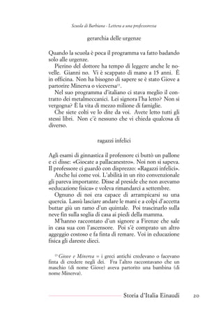 Scuola di Barbiana - Lettera a una professoressa
gerarchia delle urgenze
Quando la scuola è poca il programma va fatto badando
solo alle urgenze.
Pierino del dottore ha tempo di leggere anche le no-
velle. Gianni no. Vi è scappato di mano a 15 anni. È
in officina. Non ha bisogno di sapere se è stato Giove a
partorire Minerva o viceversa13
.
Nel suo programma d’italiano ci stava meglio il con-
tratto dei metalmeccanici. Lei signora l’ha letto? Non si
vergogna? È la vita di mezzo milione di famiglie.
Che siete colti ve lo dite da voi. Avete letto tutti gli
stessi libri. Non c’è nessuno che vi chieda qualcosa di
diverso.
ragazzi infelici
Agli esami di ginnastica il professore ci buttò un pallone
e ci disse: «Giocate a pallacanestro». Noi non si sapeva.
Il professore ci guardò con disprezzo: «Ragazzi infelici».
Anche lui come voi. L’abilità in un rito convenzionale
gli pareva importante. Disse al preside che non avevamo
«educazione fisica» e voleva rimandarci a settembre.
Ognuno di noi era capace di arrampicarsi su una
quercia. Lassù lasciare andare le mani e a colpi d’accetta
buttar giù un ramo d’un quintale. Poi trascinarlo sulla
neve fin sulla soglia di casa ai piedi della mamma.
M’hanno raccontato d’un signore a Firenze che sale
in casa sua con l’ascensore. Poi s’è comprato un altro
aggeggio costoso e fa finta di remare. Voi in educazione
fisica gli dareste dieci.
13
Giove e Minerva = i greci antichi credevano o facevano
finta di credere negli dei. Fra l’altro raccontavano che un
maschio (di nome Giove) aveva partorito una bambina (di
nome Minerva).
Storia d’Italia Einaudi 20
 
