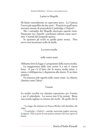 Scuola di Barbiana - Lettera a una professoressa
Latino in Mugello
Di latino naturalmente ne sapevamo poco. La Camera
l’aveva già seppellito da due anni14
. Proprio in quell’anno
avevano smesso di pretenderlo Cambridge e Oxford15
.
Ma i contadini del Mugello dovevano saperlo tutto.
Passavano tra i banchi i professori solenni come sacer-
doti. Custodi del lucignolo spento.
Io sgranavo gli occhi su quella gente strana. Non
avevo mai incontrato nulla di simile.
La nuova media
nelle vostre mani
Abbiamo letto la legge e i programmi della nuova media.
La maggioranza delle cose scritte lì a noi ci vanno
bene. E poi c’è il fatto che la nuova media esiste, è
unica, è obbligatoria, è dispiaciuta alle destre. È un fatto
positivo.
Fa tristezza solo saperla nelle vostre mani. La rifarete
classista come l’altra?
l’orario
La media vecchia era classista soprattutto per l’orario
e per il calendario. La nuova non li ha mutati. Resta
una scuola tagliata su misura dei ricchi. Di quelli che la
14
La legge che istituisce la Nuova Media è del dicembre del
1962.
15
Cambridge e Oxford = antiche università inglesi riservate
ai signori. Fino a poco fa non poteva entrarci chi non sapeva il
latino.
Storia d’Italia Einaudi 21
 