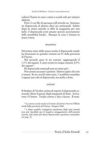 Scuola di Barbiana - Lettera a una professoressa
cultura l’hanno in casa e vanno a scuola solo per mietere
diplomi.
Però c’è un filo di speranza nell’articolo tre. Istituisce
un doposcuola di almeno dieci ore settimanali. Subito
dopo lo stesso articolo vi offre la scappatoia per non
farlo: il doposcuola verrà attuato «previo accertamento
delle possibilità locali». Dunque la cosa è rimessa in
mano vostra.
attuazione
Nel primo anno della nuova media il doposcuola statale
ha funzionato in quindici comuni sui 51 della provincia
di Firenze.
Nel secondo anno in sei comuni, raggiungendo il
7,1% dei ragazzi. L’anno scorso in cinque comuni, 2,9%
dei ragazzi16
.
Di doposcuola comunali non ne esiste più17
.
Non potete accusare i genitori. Hanno capito che non
ci tenete. Se no, servili come sono, v’avrebbero mandato
i ragazzi non solo al doposcuola, ma anche a letto.
contrari
Il Sindaco di Vicchio, prima di riaprire il doposcuola co-
munale chiese il parere degli insegnanti di Stato. Arriva-
rono 15 lettere. Tredici contro e due a favore. Il moti-
16
La nuova scuola media al termine del primo triennio Ufficio
studi della provincia di Firenze. Giugno 1966.
17
« dopo qualche coraggiosa esperienza degli anni passati
non più ripetibile per il negativo atteggiamento dell’autorità
tutoria, non esiste più alcun doposcuola a gestione comunale»
(ivi pag. 5).
Storia d’Italia Einaudi 22
 