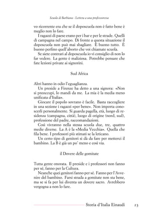 Scuola di Barbiana - Lettera a una professoressa
vo ricorrente era che se il doposcuola non è fatto bene è
meglio non lo fare.
I ragazzi di paese erano per i bar e per le strade. Quelli
di campagna nel campo. Di fronte a questa situazione il
doposcuola non può mai sbagliare. È buono tutto. È
buono perfino quell’aborto che voi chiamate scuola.
Se siete contrari al doposcuola io vi consiglio di non lo
far vedere. La gente è maliziosa. Potrebbe pensare che
fate lezioni private ai signorini.
Sud Africa
Altri hanno in odio l’eguaglianza.
Un preside a Firenze ha detto a una signora: «Non
si preoccupi, lo mandi da me. La mia è la media meno
unificata d’Italia».
Giocare il popolo sovrano è facile. Basta raccogliere
in una sezione i ragazzi «per bene». Non importa cono-
scerli personalmente. Si guarda pagella, età, luogo di re-
sidenza (campagna, città), luogo di origine (nord, sud),
professione del padre, raccomandazioni.
Così vivranno nella stessa scuola due, tre, quattro
medie diverse. La A è la «Media Vecchia». Quella che
fila bene. I professori più stimati se la leticano.
Un certo tipo di genitori si dà da fare per metterci il
bambino. La B è già un po’ meno e così via.
il Dovere delle gomitate
Tutta gente onorata. Il preside e i professori non fanno
per sé, fanno per la Cultura.
Neanche quei genitori fanno per sé. Fanno per l’Avve-
nire del bambino. Farsi strada a gomitate non sta bene,
ma se si fa per lui diventa un dovere sacro. Avrebbero
vergogna a non lo fare.
Storia d’Italia Einaudi 23
 