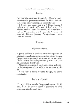 Scuola di Barbiana - Lettera a una professoressa
disarmati
I genitori più poveri non fanno nulla. Non sospettano
nemmeno che queste cose esistano. Anzi sono commos-
si. A tempo loro in campagna c’era solo la terza.
Se le cose non vanno, sarà perché il bambino non è
tagliato per gli studi. «L’ha detto il Professore. Che
persona educata. Mi ha fatto sedere. Mi ha mostrato il
registro. Un compito pieno di freghi blu. A noi non c’è
toccato intelligente. Pazienza. Andrà nel campo come
siamo andati noi».
Statistica
sul piano nazionale
A questo punto lei ci obietterà che siamo capitati a far
gli esami in scuole particolarmente disgraziate. Che per
l’appunto anche da fuori ci son venute notizie tutte tristi.
Che lei conosce decine d’episodi veri quanto i nostri, ma
che dimostrano il contrario.
Allora facciamo così: abbandoniamo noi e lei le posi-
zioni troppo passionali e scendiamo sul terreno scientifi-
co.
Riprendiamo il nostro racconto da capo, ma questa
volta in cifre.
disadatto agli studi
L’incarico delle statistiche l’ha preso Giancarlo. Ha 15
anni. È un altro di quei ragazzi di paese che voi avete
sentenziato disadatto agli studi.
Storia d’Italia Einaudi 24
 