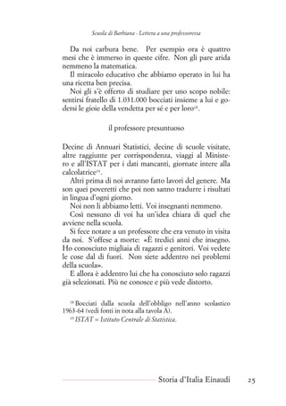 Scuola di Barbiana - Lettera a una professoressa
Da noi carbura bene. Per esempio ora è quattro
mesi che è immerso in queste cifre. Non gli pare arida
nemmeno la matematica.
Il miracolo educativo che abbiamo operato in lui ha
una ricetta ben precisa.
Noi gli s’è offerto di studiare per uno scopo nobile:
sentirsi fratello di 1.031.000 bocciati insieme a lui e go-
dersi le gioie della vendetta per sé e per loro18
.
il professore presuntuoso
Decine di Annuari Statistici, decine di scuole visitate,
altre raggiunte per corrispondenza, viaggi al Ministe-
ro e all’ISTAT per i dati mancanti, giornate intere alla
calcolatrice19
.
Altri prima di noi avranno fatto lavori del genere. Ma
son quei poveretti che poi non sanno tradurre i risultati
in lingua d’ogni giorno.
Noi non li abbiamo letti. Voi insegnanti nemmeno.
Così nessuno di voi ha un’idea chiara di quel che
avviene nella scuola.
Si fece notare a un professore che era venuto in visita
da noi. S’offese a morte: «È tredici anni che insegno.
Ho conosciuto migliaia di ragazzi e genitori. Voi vedete
le cose dal di fuori. Non siete addentro nei problemi
della scuola».
E allora è addentro lui che ha conosciuto solo ragazzi
già selezionati. Più ne conosce e più vede distorto.
18
Bocciati dalla scuola dell’obbligo nell’anno scolastico
1963-64 (vedi fonti in nota alla tavola A).
19
ISTAT = Istituto Centrale di Statistica.
Storia d’Italia Einaudi 25
 