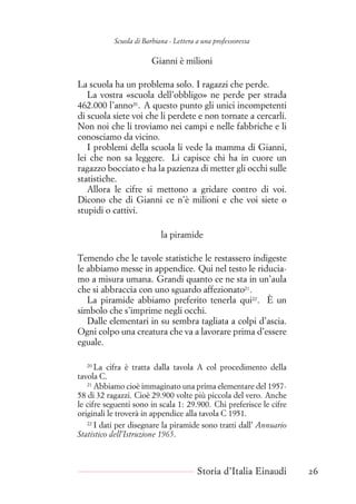 Scuola di Barbiana - Lettera a una professoressa
Gianni è milioni
La scuola ha un problema solo. I ragazzi che perde.
La vostra «scuola dell’obbligo» ne perde per strada
462.000 l’anno20
. A questo punto gli unici incompetenti
di scuola siete voi che li perdete e non tornate a cercarli.
Non noi che li troviamo nei campi e nelle fabbriche e li
conosciamo da vicino.
I problemi della scuola li vede la mamma di Gianni,
lei che non sa leggere. Li capisce chi ha in cuore un
ragazzo bocciato e ha la pazienza di metter gli occhi sulle
statistiche.
Allora le cifre si mettono a gridare contro di voi.
Dicono che di Gianni ce n’è milioni e che voi siete o
stupidi o cattivi.
la piramide
Temendo che le tavole statistiche le restassero indigeste
le abbiamo messe in appendice. Qui nel testo le riducia-
mo a misura umana. Grandi quanto ce ne sta in un’aula
che si abbraccia con uno sguardo affezionato21
.
La piramide abbiamo preferito tenerla qui22
. È un
simbolo che s’imprime negli occhi.
Dalle elementari in su sembra tagliata a colpi d’ascia.
Ogni colpo una creatura che va a lavorare prima d’essere
eguale.
20
La cifra è tratta dalla tavola A col procedimento della
tavola C.
21
Abbiamo cioè immaginato una prima elementare del 1957-
58 di 32 ragazzi. Cioè 29.900 volte più piccola del vero. Anche
le cifre seguenti sono in scala 1: 29.900. Chi preferisce le cifre
originali le troverà in appendice alla tavola C 1951.
22
I dati per disegnare la piramide sono tratti dall’ Annuario
Statistico dell’Istruzione 1965.
Storia d’Italia Einaudi 26
 
