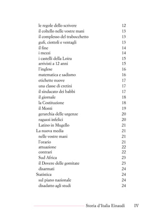 le regole dello scrivere 12
il coltello nelle vostre mani 13
il complesso del trabocchetto 13
gufi, ciottoli e ventagli 13
il fine 14
i mezzi 14
i castelli della Loira 15
arrivisti a 12 anni 15
l’inglese 16
matematica e sadismo 16
etichette nuove 17
una classe di cretini 17
il sindacato dei babbi 17
il giornale 18
la Costituzione 18
il Monti 19
gerarchia delle urgenze 20
ragazzi infelici 20
Latino in Mugello 21
La nuova media 21
nelle vostre mani 21
l’orario 21
attuazione 22
contrari 22
Sud Africa 23
il Dovere delle gomitate 23
disarmati 24
Statistica 24
sul piano nazionale 24
disadatto agli studi 24
Storia d’Italia Einaudi IV
 