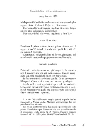 Scuola di Barbiana - Lettera a una professoressa
inseguimento 1951
Ma la piramide ha il difetto che mette su uno stesso foglio
ragazzi di 6 e di 30 anni. Colpe vecchie e nuove.
Proviamo allora a inseguire una leva di ragazzi lungo
gli otto anni della scuola dell’obbligo.
Mancando i dati più recenti seguiamo la leva ’5123
.
prima elementare
Entriamo il primo ottobre in una prima elementare. I
ragazzi sono 32. A vederli sembrano eguali. In realtà c’è
già dentro 5 ripetenti.
A sette anni, col grembiulino e il fiocco, già segnati col
marchio del ritardo che pagheranno caro alle medie.
mancato guadagno
Prima di cominciare mancano già 3 ragazzi. La maestra
non li conosce, ma son già stati a scuola. Hanno assag-
giato la prima bocciatura e non son più tornati.
Se fossero tornati sarebbero con lei. In un certo senso
li ha persi. Come si dice perso un mancato guadagno.
Anche nelle classi seguenti si ripeterà lo stesso fatto.
Se fossimo cattivi potremmo contarvi ogni anno il dop-
pio di ragazzi persi: quelli che avete cacciato voi e quelli
che vi mancano tra i ripetenti.
23
La leva ’52 sarebbe stata meglio perché è quella che ha
inaugurato la Nuova Media. Mancano ancora troppi dati per
poterla studiare a fondo.
Per ora un confronto tra le due medie è possibile solo sulle
prime. È sufficiente per dimostrare che non è cambiato nulla
di sostanziale. Nella prima 62-63 (Vecchia Media) i bocciati
furono il 33,3%. Nella prima 63-64 (Nuova Media) il 28,2%.
Storia d’Italia Einaudi 28
 