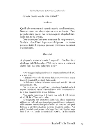 Scuola di Barbiana - Lettera a una professoressa
Se foste buone sareste voi a contarli24
.
i renitenti
Quelli che non son mai venuti a scuola non li contiamo.
Non ne esiste una rilevazione su scala nazionale. Pare
però che siano pochi. Per esempio qui in Mugello Gian-
carlo non ne ha trovati.
Comunque per loro non avremmo da rimproverarvi.
Sarebbe colpa d’altri. Soprattutto dei parroci che hanno
presente tutto il popolo e possono convincere i genitori
o denunciarli.
i bocciati
A giugno la maestra boccia 6 ragazzi25
. Disobbedisce
alla legge del 24 dicembre 1957 che la invita a portarseli
dietro per i due anni del primo ciclo26
.
24
Per maggiori spiegazioni vedi in appendice le tavole B e C
e le loro note.
25
Abbiamo visto che la prima dell’anno precedente aveva
invece 8 bocciati (3 persi più 5 ripetenti).
La differenza è dovuta al minor numero di nati del ’ 51 e di
ripetenti nel 57-58.
Qui nel testo, per semplificare, chiamiamo bocciati anche i
ragazzi che si sono ritirati durante l’anno. Nella documentazio-
ne le due categorie sono invece distinte.
26
La scuola elementare è divisa in due cicli: I e II (primo
ciclo) III, IV e V (secondo ciclo).
«L’insegnante non ammette l’alunno alla classe successiva
dello stesso ciclo soltanto in casi eccezionali (numero rilevante
delle assenze, minorazioni psicofisiche) su ciascuno dei quali
fornisce al direttore didattico motivata relazione scritta». Nei
primi 5 anni di applicazione della legge i bocciati di prima sono
stati il 15,14%, quelli di seconda il 16,88%. In una scuola
Storia d’Italia Einaudi 29
 