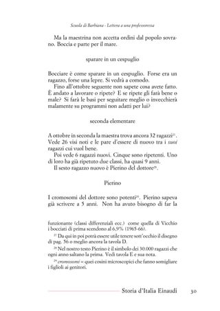 Scuola di Barbiana - Lettera a una professoressa
Ma la maestrina non accetta ordini dal popolo sovra-
no. Boccia e parte per il mare.
sparare in un cespuglio
Bocciare è come sparare in un cespuglio. Forse era un
ragazzo, forse una lepre. Si vedrà a comodo.
Fino all’ottobre seguente non sapete cosa avete fatto.
È andato a lavorare o ripete? E se ripete gli farà bene o
male? Si farà le basi per seguitare meglio o invecchierà
malamente su programmi non adatti per lui?
seconda elementare
A ottobre in seconda la maestra trova ancora 32 ragazzi27
.
Vede 26 visi noti e le pare d’essere di nuovo tra i suoi
ragazzi cui vuol bene.
Poi vede 6 ragazzi nuovi. Cinque sono ripetenti. Uno
di loro ha già ripetuto due classi, ha quasi 9 anni.
Il sesto ragazzo nuovo è Pierino del dottore28
.
Pierino
I cromosomi del dottore sono potenti29
. Pierino sapeva
già scrivere a 5 anni. Non ha avuto bisogno di far la
funzionante (classi differenziali ecc.) come quella di Vicchio
i bocciati di prima scendono al 6,9% (1965-66).
27
Da qui in poi potrà essere utile tenere sott’occhio il disegno
di pag. 56 o meglio ancora la tavola D.
28
Nel nostro testo Pierino è il simbolo dei 30.000 ragazzi che
ogni anno saltano la prima. Vedi tavola E e sua nota.
29
cromosomi = quei cosini microscopici che fanno somigliare
i figlioli ai genitori.
Storia d’Italia Einaudi 30
 