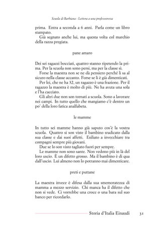 Scuola di Barbiana - Lettera a una professoressa
prima. Entra a seconda a 6 anni. Parla come un libro
stampato.
Già segnato anche lui, ma questa volta col marchio
della razza pregiata.
pane amaro
Dei sei ragazzi bocciati, quattro stanno ripetendo la pri-
ma. Per la scuola non sono persi, ma per la classe sì.
Forse la maestra non se ne dà pensiero perché li sa al
sicuro nella classe accanto. Forse se li è già dimenticati.
Per lei, che ne ha 32, un ragazzo è una frazione. Per il
ragazzo la maestra è molto di più. Ne ha avuta una sola
e l’ha cacciato.
Gli altri due non son tornati a scuola. Sono a lavorare
nei campi. In tutto quello che mangiamo c’è dentro un
po’ della loro fatica analfabeta.
le mamme
In tutto sei mamme hanno già saputo cos’è la vostra
scuola. Quattro si son viste il bambino sradicato dalla
sua classe e dai suoi affetti. Esiliato a invecchiare tra
compagni sempre più giovani.
Due se lo son visto tagliato fuori per sempre.
Le mamme non sono sante. Non vedono più in là del
loro uscio. È un difetto grosso. Ma il bambino è di qua
dall’uscio. Lui almeno non lo potranno mai dimenticare.
preti e puttane
La maestra invece è difesa dalla sua smemoratezza di
mamma a mezzo servizio. Chi manca ha il difetto che
non si vede. Ci vorrebbe una croce o una bara sul suo
banco per ricordarlo.
Storia d’Italia Einaudi 31
 