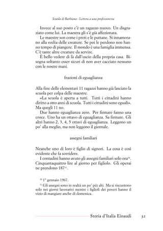 Scuola di Barbiana - Lettera a una professoressa
Invece al suo posto c’è un ragazzo nuovo. Un disgra-
ziato come lui. La maestra gli s’è già affezionata.
Le maestre son come i preti e le puttane. Si innamora-
no alla svelta delle creature. Se poi le perdono non han-
no tempo di piangere. Il mondo è una famiglia immensa.
C’è tante altre creature da servire.
È bello vedere di là dall’uscio della propria casa. Bi-
sogna soltanto esser sicuri di non aver cacciato nessuno
con le nostre mani.
frazioni di eguaglianza
Alla fine delle elementari 11 ragazzi hanno già lasciato la
scuola per colpa delle maestre.
«La scuola è aperta a tutti. Tutti i cittadini hanno
diritto a otto anni di scuola. Tutti i cittadini sono eguali».
Ma quegli 11 no.
Due hanno eguaglianza zero. Per firmare fanno una
croce. Uno ha un ottavo di eguaglianza. Sa firmare. Gli
altri hanno 2, 3, 4, 5 ottavi di eguaglianza. Leggono un
po’ alla meglio, ma non leggono il giornale.
assegni familiari
Neanche uno di loro è figlio di signori. La cosa è così
evidente che fa sorridere.
I contadini hanno avuto gli assegni familiari solo ora30
.
Cinquantaquattro lire al giorno per figliolo. Gli operai
ne prendono 18731
.
30
1° gennaio 1967.
31
Gli assegni sono in realtà un po’ più alti. Ma si riscuotono
solo nei giorni lavorativi mentre i figlioli dei poveri hanno il
vizio di mangiare anche di domenica.
Storia d’Italia Einaudi 32
 