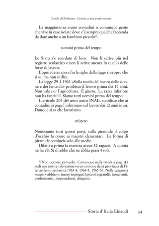 Scuola di Barbiana - Lettera a una professoressa
La maggioranza erano contadini o comunque gente
che vive in case isolate dove c’è sempre qualche faccenda
da dare anche a un bambino piccolo32
.
uomini prima del tempo
Lo Stato s’è scordato di loro. Non li scrive più nel
registro scolastico e non li scrive ancora in quello delle
forze di lavoro.
Eppure lavorano e fra le righe della legge si scopre che
si sa, ma non si dice.
La legge 29-1-1961 «Sulla tutela del lavoro delle don-
ne e dei fanciulli» proibisce il lavoro prima dei 15 anni.
Non vale per l’agricoltura. È giusto. La razza inferiore
non ha fanciulli. Siamo tutti uomini prima del tempo.
L’articolo 205 del testo unico INAIL stabilisce che ai
contadini si paga l’infortunio sul lavoro dai 12 anni in su.
Dunque si sa che lavoriamo.
mistero
Nonostante tutti questi persi, sulla piramide il colpo
d’occhio fa onore ai maestri elementari. La forma di
piramide comincia solo alle medie.
Difatti a prima la maestra aveva 32 ragazzi. A quinta
ne ha 28. Si direbbe che ne abbia persi 4 soli.
32
Non occorre provarlo. Comunque nella tavola a pag. 43
vedi una nostra rilevazione su un comune della provincia di Fi-
renze (anni scolastici 1963-4, 1964-5, 1965-6). Nella categoria
«super» abbiamo messo impiegati (piccoli e grandi), insegnanti,
professionisti, imprenditori, dirigenti.
Storia d’Italia Einaudi 34
 