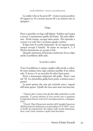 Scuola di Barbiana - Lettera a una professoressa
La realtà è che ne ha persi 2033
. Come si possa perdere
20 ragazzi su 32 e averne ancora 28 è un mistero che va
spiegato34
.
il lago
Provi a guardare un lago sull’atlante. Sembra tant’acqua
e invece è esattamente quella del fiume. Ha solo rallen-
tato. Perde tempo, occupa tanto posto. Poi riprende a
correre e si vede che è un fiume eguale a prima.
Il lago sono le scuole elementari. Se un ragazzo passa
sempre occupa 5 banchi. Se ripete ne occupa 6, 7, 8
Pierino benemerito ne occupa 4 soli.
Quando smetterete di bocciare risolverete di un colpo
anche il problema delle aule.
la tavola a colori
Tutto il problema si capisce meglio sulla tavola a colori.
Se tutto andasse bene ogni colonna sarebbe d’un colore
solo. E invece c’è un mucchio di colori fuori posto.
Provi a interessarsi solamente del giallo. Sono i nati
nel ’50. La strisciolina gialla fuori posto a sinistra sono i
pierini.
La parte grossa che vien giù verticale sono i ragazzi
dell’anno giusto. Quelli che non sono stati mai bocciati.
33
Questo dato è tratto come gli altri dalle statistiche su scala
nazionale. È perciò inferiore al vero perché non vi appaiono
le migrazioni interne (sud-nord, montagna-pianura, campagna-
città).
34
Il prof. Dino Pieraccioni membro del Consiglio Superiore
dell’Istruzione ha dichiarato a un giornalista (15-2-1967): «scar-
so livello di preparazione dei ragazzi nella scuola elementare,
dove, com’è noto, nessuno o quasi viene bocciato».
Storia d’Italia Einaudi 35
 
