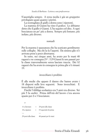 Scuola di Barbiana - Lettera a una professoressa
S’assottiglia sempre. A terza media è già un gruppetto
privilegiato quasi quanto i pierini.
La sventagliata di gialli a destra sono i ripetenti.
La mamma di Gianni ha visto il grafico. Le abbiamo
detto che il giallo è Gianni. L’ha seguito col dito. A ogni
bocciatura un po’ più a destra. Sempre più lontano, più
isolato, più diverso.
nomadi
Per la maestra è spazzatura che ha scaricato gentilmente
sulle colleghe. Ma chi la fa l’aspetti. Da sinistra glie n’è
arrivata press’a poco altrettanta.
In tutto, nei cinque anni, ha avuto per le mani 48
ragazzi e ne consegna 2335
. I 29 Gianni le son passati per
la classe trasversalmente senza lasciare traccia. Dei 32
ragazzi che ha avuto in consegna in prima glie n’è rimasti
19.
invecchiare è proibito
È alle medie che appare il danno che hanno avuto i
18 dispersi nelle leve seguenti. Sono invecchiati. E
invecchiare è proibito.
Finché l’obbligo scolastico era 5 anni era diverso. Sei
più 5 fa undici. Prima dell’età del lavoro c’era ancora
spazio per 2 o 3 bocciature.
35
11 a lavorare + 29 persi alla classe
18 a ripetere + 19 superstiti di prima
— —
29 persi alla classe 48 passati per le mani
Storia d’Italia Einaudi 36
 