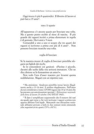 Scuola di Barbiana - Lettera a una professoressa
Oggi invece 6 più 8 quattordici. Il libretto di lavoro si
può fare a 15 anni36
.
non c’è spazio
All’apparenza c’è ancora spazio per bocciare una volta.
Ma a questo punto occhio al mese di nascita. Il più
grande dei ragazzi iscritti a prima elementare in regola
è di gennaio. Ha 6 anni e 9 mesi.
Contandoli a uno a uno si scopre che tre quarti dei
ragazzi si iscrivono a prima con più di 6 anni37
. Non
possono bocciare neanche una volta.
voglia di bocciare
Se la maestra muore di voglia di bocciare potrebbe sfo-
garsi sui figlioli dei ricchi.
Io lo concorderei coi genitori: «Pierino è piccolo,
davanti alle scelte della vita arriverà immaturo. Che ne
dice dottore se lo fermassimo un anno?».
Non vedo l’ora d’esser maestro per levarmi questa
soddisfazione. Magari con un nipotino suo.
36
Ma attenzione. Qualcuno potrebbe trovar lavoro illegal-
mente anche a 13-14 anni. E perfino «legalmente». Nell’anno
da noi considerato c’erano 129.000 ragazzi dai 10 ai 14 anni che
lavoravano con autorizzazione speciale! ( Rilevazione nazionale
delle forze di lavoro 20 ottobre 1962 ISTAT 1963).
37
Il dato è semplificato supponendo che il numero dei nati
sia eguale ogni mese e che tutti iscrivano i ragazzi a prima non
appena abbiano l’età legale. Mancando una rilevazione nazio-
nale abbiamo provato a farla in due comuni vicini ottenendo
cifre superiori ai tre quarti (79% e 81%).
Storia d’Italia Einaudi 37
 