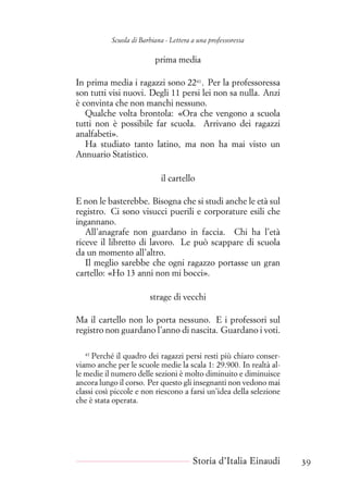 Scuola di Barbiana - Lettera a una professoressa
prima media
In prima media i ragazzi sono 2241
. Per la professoressa
son tutti visi nuovi. Degli 11 persi lei non sa nulla. Anzi
è convinta che non manchi nessuno.
Qualche volta brontola: «Ora che vengono a scuola
tutti non è possibile far scuola. Arrivano dei ragazzi
analfabeti».
Ha studiato tanto latino, ma non ha mai visto un
Annuario Statistico.
il cartello
E non le basterebbe. Bisogna che si studi anche le età sul
registro. Ci sono visucci puerili e corporature esili che
ingannano.
All’anagrafe non guardano in faccia. Chi ha l’età
riceve il libretto di lavoro. Le può scappare di scuola
da un momento all’altro.
Il meglio sarebbe che ogni ragazzo portasse un gran
cartello: «Ho 13 anni non mi bocci».
strage di vecchi
Ma il cartello non lo porta nessuno. E i professori sul
registro non guardano l’anno di nascita. Guardano i voti.
41
Perché il quadro dei ragazzi persi resti più chiaro conser-
viamo anche per le scuole medie la scala 1: 29.900. In realtà al-
le medie il numero delle sezioni è molto diminuito e diminuisce
ancora lungo il corso. Per questo gli insegnanti non vedono mai
classi così piccole e non riescono a farsi un’idea della selezione
che è stata operata.
Storia d’Italia Einaudi 39
 