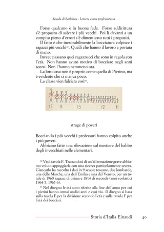 Scuola di Barbiana - Lettera a una professoressa
Forse qualcuno è in buona fede. Forse addirittura
s’è proposto di salvare i più vecchi. Poi lì davanti a un
compito pieno d’errori s’è dimenticato tutti i propositi.
Il fatto è che inesorabilmente la bocciatura colpisce i
ragazzi più vecchi42
. Quelli che hanno il lavoro a portata
di mano.
Invece passano quei ragazzucci che sono in regola con
l’età. Non hanno avuto motivo di bocciare negli anni
scorsi. Non l’hanno nemmeno ora.
La loro casa non è proprio come quella di Pierino, ma
è evidente che ci manca poco.
La classe vien falciata così43
.
strage di poveri
Bocciando i più vecchi i professori hanno colpito anche
i più poveri.
Abbiamo fatto una rilevazione sul mestiere del babbo
degli invecchiati nelle elementari.
42
Vedi tavola F. Trattandosi di un’affermazione grave abbia-
mo voluto appoggiarla con una ricerca particolarmente severa.
Giancarlo ha raccolto i dati in 9 scuole toscane, due lombarde,
una delle Marche, una dell’Emilia e una del Veneto, per un to-
tale di 1960 ragazzi di prima e 1814 di seconda (anni scolastici
1964-5, 1965-6).
43
Nel disegno le età sono riferite alla fine dell’anno per cui
i pierini hanno ormai undici anni e così via. Il disegno si basa
sulla tavola E per la divisione secondo l’età e sulla tavola F per
l’età dei bocciati.
Storia d’Italia Einaudi 40
 