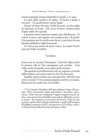 Scuola di Barbiana - Lettera a una professoressa
Anche passando sempre finirebbe le medie a 17 anni.
La noia della scuola è al colmo. Il lavoro è facile a
trovarsi45
. Tra pochi mesi è anche legale.
Gianni sa bene che non è bello lavorare, ma ha voglia
di riportare la busta. Gli secca d’essere rimproverato
d’ogni soldo che spende.
I genitori stessi insistono sempre più debolmente. Ci
voleva in loro e nel ragazzo una costanza che è di pochi.
Una passione per lo studio nata da sé e così forte da non
lasciarsi abbattere dagli insuccessi.
Ci voleva una mano da parte vostra. La mano l’avete
stesa per farlo ruzzolare.
l’ortolano
Forse non ne avevate l’intenzione. Certo ha colpa anche
la maestra che ve l’ha consegnato così vecchio. Avrà
colpa anche il mondo, avrà colpa anche Gianni.
Ma quando la professoressa vede un ragazzo a servirla
dall’ortolano non vorrei esser lei che l’ha bocciato.
Sarebbe tutta un’altra cosa potergli dire: «Perché non
torni a scuola? Ti ho passato apposta perché tu tornassi.
Senza di te la scuola non sa di nulla».
45
Con l’attuale disciplina dell’apprendistato (legge del gen-
naio 1955) l’assunzione degli apprendisti è diventata conve-
niente. Nelle zone più sviluppate i ragazzi vengono cercati an-
che a casa mentre forse il babbo manovale ha difficoltà a trova-
re lavoro. Per esempio, in provincia di Firenze, Prato ha due
primati: quello dello sviluppo industriale e quello dell’evasione
all’obbligo scolastico (vedi L’adempimento dell’obbligo scolasti-
co Ufficio Studi della Provincia di Firenze 1966).
Storia d’Italia Einaudi 42
 
