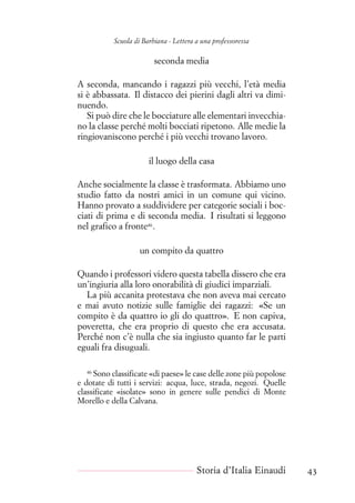 Scuola di Barbiana - Lettera a una professoressa
seconda media
A seconda, mancando i ragazzi più vecchi, l’età media
si è abbassata. Il distacco dei pierini dagli altri va dimi-
nuendo.
Si può dire che le bocciature alle elementari invecchia-
no la classe perché molti bocciati ripetono. Alle medie la
ringiovaniscono perché i più vecchi trovano lavoro.
il luogo della casa
Anche socialmente la classe è trasformata. Abbiamo uno
studio fatto da nostri amici in un comune qui vicino.
Hanno provato a suddividere per categorie sociali i boc-
ciati di prima e di seconda media. I risultati si leggono
nel grafico a fronte46
.
un compito da quattro
Quando i professori videro questa tabella dissero che era
un’ingiuria alla loro onorabilità di giudici imparziali.
La più accanita protestava che non aveva mai cercato
e mai avuto notizie sulle famiglie dei ragazzi: «Se un
compito è da quattro io gli do quattro». E non capiva,
poveretta, che era proprio di questo che era accusata.
Perché non c’è nulla che sia ingiusto quanto far le parti
eguali fra disuguali.
46
Sono classificate «di paese» le case delle zone più popolose
e dotate di tutti i servizi: acqua, luce, strada, negozi. Quelle
classificate «isolate» sono in genere sulle pendici di Monte
Morello e della Calvana.
Storia d’Italia Einaudi 43
 