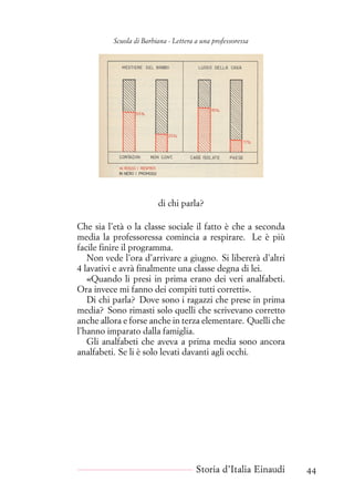 Scuola di Barbiana - Lettera a una professoressa
di chi parla?
Che sia l’età o la classe sociale il fatto è che a seconda
media la professoressa comincia a respirare. Le è più
facile finire il programma.
Non vede l’ora d’arrivare a giugno. Si libererà d’altri
4 lavativi e avrà finalmente una classe degna di lei.
«Quando li presi in prima erano dei veri analfabeti.
Ora invece mi fanno dei compiti tutti corretti».
Di chi parla? Dove sono i ragazzi che prese in prima
media? Sono rimasti solo quelli che scrivevano corretto
anche allora e forse anche in terza elementare. Quelli che
l’hanno imparato dalla famiglia.
Gli analfabeti che aveva a prima media sono ancora
analfabeti. Se li è solo levati davanti agli occhi.
Storia d’Italia Einaudi 44
 