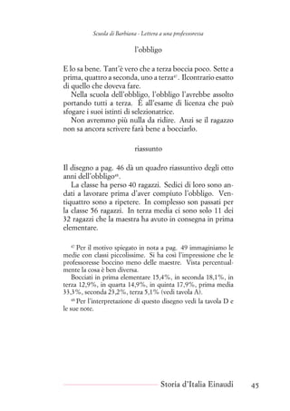 Scuola di Barbiana - Lettera a una professoressa
l’obbligo
E lo sa bene. Tant’è vero che a terza boccia poco. Sette a
prima, quattro a seconda, uno a terza47
. Ilcontrario esatto
di quello che doveva fare.
Nella scuola dell’obbligo, l’obbligo l’avrebbe assolto
portando tutti a terza. È all’esame di licenza che può
sfogare i suoi istinti di selezionatrice.
Non avremmo più nulla da ridire. Anzi se il ragazzo
non sa ancora scrivere farà bene a bocciarlo.
riassunto
Il disegno a pag. 46 dà un quadro riassuntivo degli otto
anni dell’obbligo48
.
La classe ha perso 40 ragazzi. Sedici di loro sono an-
dati a lavorare prima d’aver compiuto l’obbligo. Ven-
tiquattro sono a ripetere. In complesso son passati per
la classe 56 ragazzi. In terza media ci sono solo 11 dei
32 ragazzi che la maestra ha avuto in consegna in prima
elementare.
47
Per il motivo spiegato in nota a pag. 49 immaginiamo le
medie con classi piccolissime. Si ha così l’impressione che le
professoresse boccino meno delle maestre. Vista percentual-
mente la cosa è ben diversa.
Bocciati in prima elementare 15,4%, in seconda 18,1%, in
terza 12,9%, in quarta 14,9%, in quinta 17,9%, prima media
33,3%, seconda 23,2%, terza 5,1% (vedi tavola A).
48
Per l’interpretazione di questo disegno vedi la tavola D e
le sue note.
Storia d’Italia Einaudi 45
 