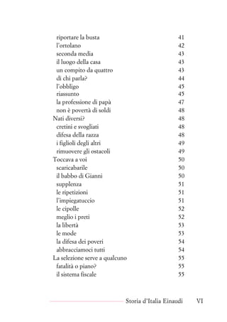 riportare la busta 41
l’ortolano 42
seconda media 43
il luogo della casa 43
un compito da quattro 43
di chi parla? 44
l’obbligo 45
riassunto 45
la professione di papà 47
non è povertà di soldi 48
Nati diversi? 48
cretini e svogliati 48
difesa della razza 48
i figlioli degli altri 49
rimuovere gli ostacoli 49
Toccava a voi 50
scaricabarile 50
il babbo di Gianni 50
supplenza 51
le ripetizioni 51
l’impiegatuccio 51
le cipolle 52
meglio i preti 52
la libertà 53
le mode 53
la difesa dei poveri 54
abbracciamoci tutti 54
La selezione serve a qualcuno 55
fatalità o piano? 55
il sistema fiscale 55
Storia d’Italia Einaudi VI
 