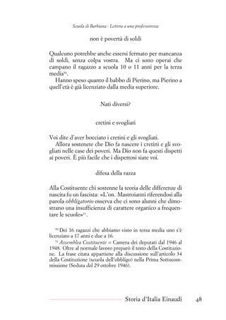 Scuola di Barbiana - Lettera a una professoressa
non è povertà di soldi
Qualcuno potrebbe anche essersi fermato per mancanza
di soldi, senza colpa vostra. Ma ci sono operai che
campano il ragazzo a scuola 10 o 11 anni per la terza
media50
.
Hanno speso quanto il babbo di Pierino, ma Pierino a
quell’età è già licenziato dalla media superiore.
Nati diversi?
cretini e svogliati
Voi dite d’aver bocciato i cretini e gli svogliati.
Allora sostenete che Dio fa nascere i cretini e gli svo-
gliati nelle case dei poveri. Ma Dio non fa questi dispetti
ai poveri. È più facile che i dispettosi siate voi.
difesa della razza
Alla Costituente chi sostenne la teoria delle differenze di
nascita fu un fascista: «L’on. Mastroianni riferendosi alla
parola obbligatorio osserva che ci sono alunni che dimo-
strano una insufficienza di carattere organico a frequen-
tare le scuole»51
.
50
Dei 16 ragazzi che abbiamo visto in terza media uno s’è
licenziato a 17 anni e due a 16.
51
Assemblea Costituente = Camera dei deputati dal 1946 al
1948. Oltre al normale lavoro preparò il testo della Costituzio-
ne. La frase citata appartiene alla discussione sull’articolo 34
della Costituzione (scuola dell’obbligo) nella Prima Sottocom-
missione (Seduta del 29 ottobre 1946).
Storia d’Italia Einaudi 48
 
