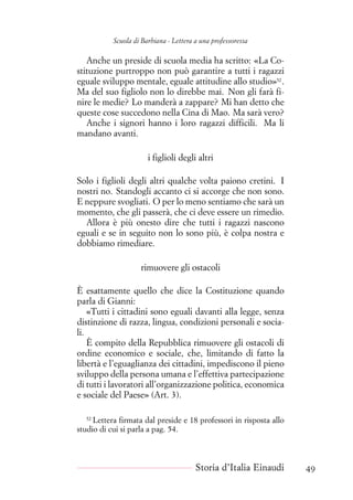 Scuola di Barbiana - Lettera a una professoressa
Anche un preside di scuola media ha scritto: «La Co-
stituzione purtroppo non può garantire a tutti i ragazzi
eguale sviluppo mentale, eguale attitudine allo studio»52
.
Ma del suo figliolo non lo direbbe mai. Non gli farà fi-
nire le medie? Lo manderà a zappare? Mi han detto che
queste cose succedono nella Cina di Mao. Ma sarà vero?
Anche i signori hanno i loro ragazzi difficili. Ma li
mandano avanti.
i figlioli degli altri
Solo i figlioli degli altri qualche volta paiono cretini. I
nostri no. Standogli accanto ci si accorge che non sono.
E neppure svogliati. O per lo meno sentiamo che sarà un
momento, che gli passerà, che ci deve essere un rimedio.
Allora è più onesto dire che tutti i ragazzi nascono
eguali e se in seguito non lo sono più, è colpa nostra e
dobbiamo rimediare.
rimuovere gli ostacoli
È esattamente quello che dice la Costituzione quando
parla di Gianni:
«Tutti i cittadini sono eguali davanti alla legge, senza
distinzione di razza, lingua, condizioni personali e socia-
li.
È compito della Repubblica rimuovere gli ostacoli di
ordine economico e sociale, che, limitando di fatto la
libertà e l’eguaglianza dei cittadini, impediscono il pieno
sviluppo della persona umana e l’effettiva partecipazione
di tutti i lavoratori all’organizzazione politica, economica
e sociale del Paese» (Art. 3).
52
Lettera firmata dal preside e 18 professori in risposta allo
studio di cui si parla a pag. 54.
Storia d’Italia Einaudi 49
 