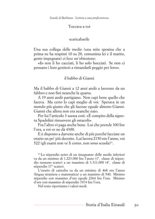 Scuola di Barbiana - Lettera a una professoressa
Toccava a voi
scaricabarile
Una sua collega delle medie (una mite sposina che a
prima ne ha respinti 10 su 28, comunista lei e il marito,
gente impegnata) ci fece un’obiezione:
«Io non li ho cacciati, li ho solo bocciati. Se non ci
pensano i loro genitori a rimandarli peggio per loro».
il babbo di Gianni
Ma il babbo di Gianni a 12 anni andò a lavorare da un
fabbro e non finì neanche la quarta.
A 19 anni andò partigiano. Non capì bene quello che
faceva. Ma certo lo capì meglio di voi. Sperava in un
mondo più giusto che gli facesse eguale almeno Gianni.
Gianni che allora non era neanche nato.
Per lui l’articolo 3 suona così: «È compito della signo-
ra Spadolini rimuovere gli ostacoli».
Fra l’altro vi paga anche bene. Lui che prende 300 lire
l’ora, a voi ve ne dà 4300.
E è disposto a darvene anche di più purché facciate un
orario un po’ più decente. Lui lavora 2150 ore l’anno, voi
522 (gli esami non ve li conto, non sono scuola)53
.
53
Lo stipendio netto di un insegnante delle medie inferiori
va da un minimo di 1.223.000 lire l’anno (1ª. classe di stipen-
dio nessuno scatto) a un massimo di 3.311.000 (4ª. classe di
stipendio 17° scatto).
L’orario di cattedra va da un minimo di 468 ore l’anno
(lingua straniera e matematica) a un massimo di 540. Minimo
stipendio con massimo d’ore eguale 2264 lire l’ora. Minimo
d’ore con massimo di stipendio 7074 lire l’ora.
Nel testo riportiamo i valori medi.
Storia d’Italia Einaudi 50
 