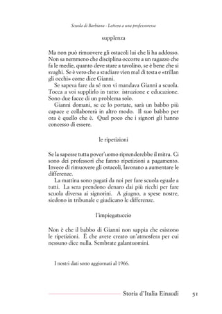Scuola di Barbiana - Lettera a una professoressa
supplenza
Ma non può rimuovere gli ostacoli lui che li ha addosso.
Non sa nemmeno che disciplina occorre a un ragazzo che
fa le medie, quanto deve stare a tavolino, se è bene che si
svaghi. Se è vero che a studiare vien mal di testa e «trillan
gli occhi» come dice Gianni.
Se sapeva fare da sé non vi mandava Gianni a scuola.
Tocca a voi supplirlo in tutto: istruzione e educazione.
Sono due facce di un problema solo.
Gianni domani, se ce lo portate, sarà un babbo più
capace e collaborerà in altro modo. Il suo babbo per
ora è quello che è. Quel poco che i signori gli hanno
concesso di essere.
le ripetizioni
Se la sapesse tutta pover’uomo riprenderebbe il mitra. Ci
sono dei professori che fanno ripetizioni a pagamento.
Invece di rimuovere gli ostacoli, lavorano a aumentare le
differenze.
La mattina sono pagati da noi per fare scuola eguale a
tutti. La sera prendono denaro dai più ricchi per fare
scuola diversa ai signorini. A giugno, a spese nostre,
siedono in tribunale e giudicano le differenze.
l’impiegatuccio
Non è che il babbo di Gianni non sappia che esistono
le ripetizioni. È che avete creato un’atmosfera per cui
nessuno dice nulla. Sembrate galantuomini.
I nostri dati sono aggiornati al 1966.
Storia d’Italia Einaudi 51
 