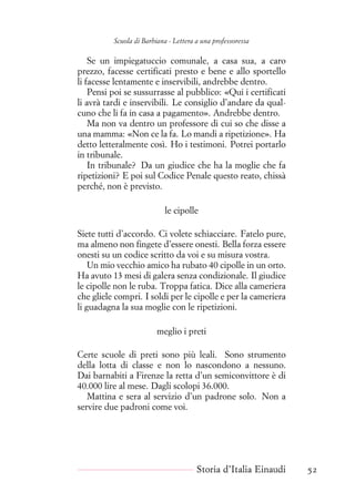 Scuola di Barbiana - Lettera a una professoressa
Se un impiegatuccio comunale, a casa sua, a caro
prezzo, facesse certificati presto e bene e allo sportello
li facesse lentamente e inservibili, andrebbe dentro.
Pensi poi se sussurrasse al pubblico: «Qui i certificati
li avrà tardi e inservibili. Le consiglio d’andare da qual-
cuno che li fa in casa a pagamento». Andrebbe dentro.
Ma non va dentro un professore di cui so che disse a
una mamma: «Non ce la fa. Lo mandi a ripetizione». Ha
detto letteralmente così. Ho i testimoni. Potrei portarlo
in tribunale.
In tribunale? Da un giudice che ha la moglie che fa
ripetizioni? E poi sul Codice Penale questo reato, chissà
perché, non è previsto.
le cipolle
Siete tutti d’accordo. Ci volete schiacciare. Fatelo pure,
ma almeno non fingete d’essere onesti. Bella forza essere
onesti su un codice scritto da voi e su misura vostra.
Un mio vecchio amico ha rubato 40 cipolle in un orto.
Ha avuto 13 mesi di galera senza condizionale. Il giudice
le cipolle non le ruba. Troppa fatica. Dice alla cameriera
che gliele compri. I soldi per le cipolle e per la cameriera
li guadagna la sua moglie con le ripetizioni.
meglio i preti
Certe scuole di preti sono più leali. Sono strumento
della lotta di classe e non lo nascondono a nessuno.
Dai barnabiti a Firenze la retta d’un semiconvittore è di
40.000 lire al mese. Dagli scolopi 36.000.
Mattina e sera al servizio d’un padrone solo. Non a
servire due padroni come voi.
Storia d’Italia Einaudi 52
 