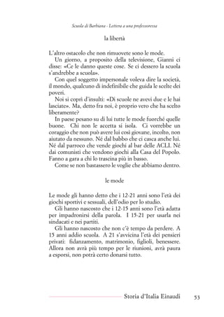 Scuola di Barbiana - Lettera a una professoressa
la libertà
L’altro ostacolo che non rimuovete sono le mode.
Un giorno, a proposito della televisione, Gianni ci
disse: «Ce le danno queste cose. Se ci dessero la scuola
s’andrebbe a scuola».
Con quel soggetto impersonale voleva dire la società,
il mondo, qualcuno di indefinibile che guida le scelte dei
poveri.
Noi si coprì d’insulti: «Di scuole ne avevi due e le hai
lasciate». Ma, detto fra noi, è proprio vero che ha scelto
liberamente?
In paese pesano su di lui tutte le mode fuorché quelle
buone. Chi non le accetta si isola. Ci vorrebbe un
coraggio che non può avere lui così giovane, incolto, non
aiutato da nessuno. Né dal babbo che ci casca anche lui.
Né dal parroco che vende giochi al bar delle ACLI. Né
dai comunisti che vendono giochi alla Casa del Popolo.
Fanno a gara a chi lo trascina più in basso.
Come se non bastassero le voglie che abbiamo dentro.
le mode
Le mode gli hanno detto che i 12-21 anni sono l’età dei
giochi sportivi e sessuali, dell’odio per lo studio.
Gli hanno nascosto che i 12-15 anni sono l’età adatta
per impadronirsi della parola. I 15-21 per usarla nei
sindacati e nei partiti.
Gli hanno nascosto che non c’è tempo da perdere. A
15 anni addio scuola. A 21 s’avvicina l’età dei pensieri
privati: fidanzamento, matrimonio, figlioli, benessere.
Allora non avrà più tempo per le riunioni, avrà paura
a esporsi, non potrà certo donarsi tutto.
Storia d’Italia Einaudi 53
 