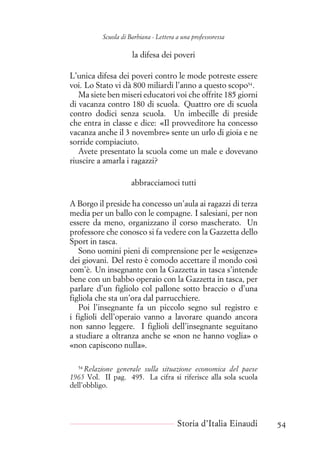 Scuola di Barbiana - Lettera a una professoressa
la difesa dei poveri
L’unica difesa dei poveri contro le mode potreste essere
voi. Lo Stato vi dà 800 miliardi l’anno a questo scopo54
.
Ma siete ben miseri educatori voi che offrite 185 giorni
di vacanza contro 180 di scuola. Quattro ore di scuola
contro dodici senza scuola. Un imbecille di preside
che entra in classe e dice: «Il provveditore ha concesso
vacanza anche il 3 novembre» sente un urlo di gioia e ne
sorride compiaciuto.
Avete presentato la scuola come un male e dovevano
riuscire a amarla i ragazzi?
abbracciamoci tutti
A Borgo il preside ha concesso un’aula ai ragazzi di terza
media per un ballo con le compagne. I salesiani, per non
essere da meno, organizzano il corso mascherato. Un
professore che conosco si fa vedere con la Gazzetta dello
Sport in tasca.
Sono uomini pieni di comprensione per le «esigenze»
dei giovani. Del resto è comodo accettare il mondo così
com’è. Un insegnante con la Gazzetta in tasca s’intende
bene con un babbo operaio con la Gazzetta in tasca, per
parlare d’un figliolo col pallone sotto braccio o d’una
figliola che sta un’ora dal parrucchiere.
Poi l’insegnante fa un piccolo segno sul registro e
i figlioli dell’operaio vanno a lavorare quando ancora
non sanno leggere. I figlioli dell’insegnante seguitano
a studiare a oltranza anche se «non ne hanno voglia» o
«non capiscono nulla».
54
Relazione generale sulla situazione economica del paese
1965 Vol. II pag. 495. La cifra si riferisce alla sola scuola
dell’obbligo.
Storia d’Italia Einaudi 54
 