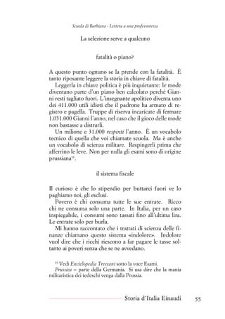 Scuola di Barbiana - Lettera a una professoressa
La selezione serve a qualcuno
fatalità o piano?
A questo punto ognuno se la prende con la fatalità. È
tanto riposante leggere la storia in chiave di fatalità.
Leggerla in chiave politica è più inquietante: le mode
diventano parte d’un piano ben calcolato perché Gian-
ni resti tagliato fuori. L’insegnante apolitico diventa uno
dei 411.000 utili idioti che il padrone ha armato di re-
gistro e pagella. Truppe di riserva incaricate di fermare
1.031.000 Gianni l’anno, nel caso che il gioco delle mode
non bastasse a distrarli.
Un milione e 31.000 respinti l’anno. È un vocabolo
tecnico di quella che voi chiamate scuola. Ma è anche
un vocabolo di scienza militare. Respingerli prima che
afferrino le leve. Non per nulla gli esami sono di origine
prussiana55
.
il sistema fiscale
Il curioso è che lo stipendio per buttarci fuori ve lo
paghiamo noi, gli esclusi.
Povero è chi consuma tutte le sue entrate. Ricco
chi ne consuma solo una parte. In Italia, per un caso
inspiegabile, i consumi sono tassati fino all’ultima lira.
Le entrate solo per burla.
Mi hanno raccontato che i trattati di scienza delle fi-
nanze chiamano questo sistema «indolore». Indolore
vuol dire che i ricchi riescono a far pagare le tasse sol-
tanto ai poveri senza che se ne avvedano.
55
Vedi Enciclopedia Treccani sotto la voce Esami.
Prussica = parte della Germania. Si usa dire che la mania
militaristica dei tedeschi venga dalla Prussia.
Storia d’Italia Einaudi 55
 