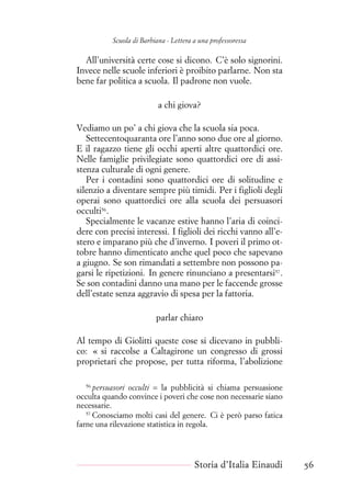 Scuola di Barbiana - Lettera a una professoressa
All’università certe cose si dicono. C’è solo signorini.
Invece nelle scuole inferiori è proibito parlarne. Non sta
bene far politica a scuola. Il padrone non vuole.
a chi giova?
Vediamo un po’ a chi giova che la scuola sia poca.
Settecentoquaranta ore l’anno sono due ore al giorno.
E il ragazzo tiene gli occhi aperti altre quattordici ore.
Nelle famiglie privilegiate sono quattordici ore di assi-
stenza culturale di ogni genere.
Per i contadini sono quattordici ore di solitudine e
silenzio a diventare sempre più timidi. Per i figlioli degli
operai sono quattordici ore alla scuola dei persuasori
occulti56
.
Specialmente le vacanze estive hanno l’aria di coinci-
dere con precisi interessi. I figlioli dei ricchi vanno all’e-
stero e imparano più che d’inverno. I poveri il primo ot-
tobre hanno dimenticato anche quel poco che sapevano
a giugno. Se son rimandati a settembre non possono pa-
garsi le ripetizioni. In genere rinunciano a presentarsi57
.
Se son contadini danno una mano per le faccende grosse
dell’estate senza aggravio di spesa per la fattoria.
parlar chiaro
Al tempo di Giolitti queste cose si dicevano in pubbli-
co: « si raccolse a Caltagirone un congresso di grossi
proprietari che propose, per tutta riforma, l’abolizione
56
persuasori occulti = la pubblicità si chiama persuasione
occulta quando convince i poveri che cose non necessarie siano
necessarie.
57
Conosciamo molti casi del genere. Ci è però parso fatica
farne una rilevazione statistica in regola.
Storia d’Italia Einaudi 56
 