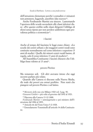Scuola di Barbiana - Lettera a una professoressa
dell’istruzione elementare perché i contadini e i minatori
non potessero, leggendo, assorbire idee nuove»58
.
Anche Ferdinando Martini era sincero. Lamentando
l’apertura delle scuole secondarie alle classi inferiori dis-
se: «Per questo crebbe nelle classi dirigenti l’obbligo di
sforzi senza riposo per non perdere addirittura ogni pre-
valenza politica e economica»59
.
i fascisti
Anche al tempo del fascismo le leggi erano chiare: «Le
scuole dei centri urbani e dei maggiori centri rurali sono
costituite normalmente nel corso inferiore e superiore (5
anni di studio). Quelle dei minori centri rurali hanno, di
regola, solo il corso inferiore (3 anni di studio)»60
.
All’Assemblea Costituente i fascisti chiesero che l’ob-
bligo fosse ridotto ai 13 anni61
.
povero Pierino
Ma restarono soli. Gli altri avevano inteso che oggi
occorre parlare più velato.
Quando alla Camera si discusse sulla Nuova Media,
dir male dei poveri era ormai proibito. Non restò che
piangere sul povero Pierino e sul latino.
58
Memorie della mia vita Milano 1922 vol. I pag. 90.
Giovanni Giolitti = più volte al governo dal 1892 al 1921.
59
Discorso alla Camera 13-12-1888.
Ferdinando Martini = sottosegretario e poi ministro dell’I-
struzione dal 1884 al 1893.
60
Articolo 66 del Testo Unico 5-2-1928.
61
Emendamento Tumminelli all’articolo 34 della Costituzio-
ne.
Storia d’Italia Einaudi 57
 