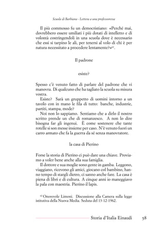 Scuola di Barbiana - Lettera a una professoressa
Il più commosso fu un democristiano: «Perché mai,
dovrebbero essere umiliati i più dotati di intelletto e di
volontà costringendoli in una scuola dove è necessario
che essi si tarpino le ali, per tenersi al volo di chi è per
natura necessitato a procedere lentamente?»62
.
Il padrone
esiste?
Spesso c’è venuto fatto di parlare del padrone che vi
manovra. Di qualcuno che ha tagliato la scuola su misura
vostra.
Esiste? Sarà un gruppetto di uomini intorno a un
tavolo con in mano le fila di tutto: banche, industrie,
partiti, stampa, mode?
Noi non lo sappiamo. Sentiamo che a dirlo il nostro
scritto prende un che di romanzesco. A non lo dire
bisogna far gli ingenui. È come sostenere che tante
rotelle si son messe insieme per caso. N’è venuto fuori un
carro armato che fa la guerra da sé senza manovratore.
la casa di Pierino
Forse la storia di Pierino ci può dare una chiave. Provia-
mo a voler bene anche alla sua famiglia.
Il dottore e sua moglie sono gente in gamba. Leggono,
viaggiano, ricevono gli amici, giocano col bambino, han-
no tempo di stargli dietro, ci sanno anche fare. La casa è
piena di libri e di cultura. A cinque anni io maneggiavo
la pala con maestria. Pierino il lapis.
62
Onorevole Limoni. Discussione alla Camera sulla legge
istitutiva della Nuova Media. Seduta del 13-12-1962.
Storia d’Italia Einaudi 58
 