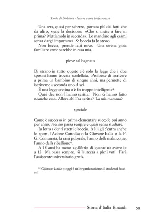 Scuola di Barbiana - Lettera a una professoressa
Una sera, quasi per scherzo, portata più dai fatti che
da altro, viene la decisione: «Che si mette a fare in
prima? Mettiamolo in seconda». Lo mandano agli esami
senza dargli importanza. Se boccia fa lo stesso.
Non boccia, prende tutti nove. Una serena gioia
familiare come sarebbe in casa mia.
piove sul bagnato
Di strano in tutto questo c’è solo la legge che i due
sposini hanno trovata scodellata. Proibisce di iscrivere
a prima un bambino di cinque anni, ma permette di
iscriverne a seconda uno di sei.
È una legge cretina o è fin troppo intelligente?
Quei due non l’hanno scritta. Non ci hanno fatto
neanche caso. Allora chi l’ha scritta? La mia mamma?
speciale
Come è successo in prima elementare succede poi anno
per anno. Pierino passa sempre e quasi senza studiare.
Io lotto a denti stretti e boccio. A lui gli c’entra anche
lo sport, l’Azione Cattolica o la Giovane Italia o la F.
G. Comunista, la crisi puberale, l’anno delle malinconie,
l’anno della ribellione63
.
A 18 anni ha meno equilibrio di quanto ne avevo io
a 12. Ma passa sempre. Si laureerà a pieni voti. Farà
l’assistente universitario gratis.
63
Giovane Italia = oggi è un’organizzazione di studenti fasci-
sti.
Storia d’Italia Einaudi 59
 