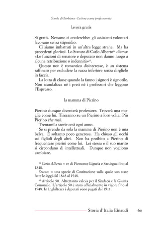Scuola di Barbiana - Lettera a una professoressa
lavora gratis
Sì gratis. Nessuno ci crederebbe: gli assistenti volontari
lavorano senza stipendio.
Ci siamo imbattuti in un’altra legge strana. Ma ha
precedenti gloriosi. Lo Statuto di Carlo Alberto64
diceva:
«Le funzioni di senatore e deputato non danno luogo a
alcuna retribuzione o indennità»65
.
Questo non è romantico disinteresse, è un sistema
raffinato per escludere la razza inferiore senza dirglielo
in faccia.
La lotta di classe quando la fanno i signori è signorile.
Non scandalizza né i preti né i professori che leggono
l’Espresso.
la mamma di Pierino
Pierino dunque diventerà professore. Troverà una mo-
glie come lui. Tireranno su un Pierino a loro volta. Più
Pierino che mai.
Trentamila storie così ogni anno.
Se si prende da sola la mamma di Pierino non è una
belva. È soltanto poco generosa. Ha chiuso gli occhi
sui figlioli degli altri. Non ha proibito a Pierino di
frequentare pierini come lui. Lei stessa e il suo marito
si circondano di intellettuali. Dunque non vogliono
cambiare.
64
Carlo Alberto = re di Piemonte Liguria e Sardegna fino al
1848.
Statuto = una specie di Costituzione sulla quale son state
fatte le leggi dal 1848 al 1948.
65
Articolo 50. Altrettanto valeva per il Sindaco e la Giunta
Comunale. L’articolo 50 è stato ufficialmente in vigore fino al
1948. In Inghilterra i deputati sono pagati dal 1911.
Storia d’Italia Einaudi 60
 
