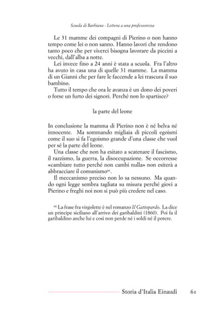 Scuola di Barbiana - Lettera a una professoressa
Le 31 mamme dei compagni di Pierino o non hanno
tempo come lei o non sanno. Hanno lavori che rendono
tanto poco che per viverci bisogna lavorare da piccini a
vecchi, dall’alba a notte.
Lei invece fino a 24 anni è stata a scuola. Fra l’altro
ha avuto in casa una di quelle 31 mamme. La mamma
di un Gianni che per fare le faccende a lei trascura il suo
bambino.
Tutto il tempo che ora le avanza è un dono dei poveri
o forse un furto dei signori. Perché non lo spartisce?
la parte del leone
In conclusione la mamma di Pierino non è né belva né
innocente. Ma sommando migliaia di piccoli egoismi
come il suo si fa l’egoismo grande d’una classe che vuol
per sé la parte del leone.
Una classe che non ha esitato a scatenare il fascismo,
il razzismo, la guerra, la disoccupazione. Se occorresse
«cambiare tutto perché non cambi nulla» non esiterà a
abbracciare il comunismo66
.
Il meccanismo preciso non lo sa nessuno. Ma quan-
do ogni legge sembra tagliata su misura perché giovi a
Pierino e freghi noi non si può più credere nel caso.
66
La frase fra virgolette è nel romanzo Il Gattopardo. La dice
un principe siciliano all’arrivo dei garibaldini (1860). Poi fa il
garibaldino anche lui e così non perde né i soldi né il potere.
Storia d’Italia Einaudi 61
 