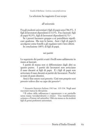 Scuola di Barbiana - Lettera a una professoressa
La selezione ha raggiunto il suo scopo
all’università
Fra gli studenti universitari i figli di papà sono l’86,5%. I
figli di lavoratori dipendenti il 13,5%. Fra i laureati: figli
di papà 91,9%, figli di lavoratori dipendenti 8,1%67
.
Se i poveri facessero gruppo a sé potrebbero signifi-
care qualcosa. Ma non lo fanno. Anzi i figli di papà li
accolgono come fratelli e gli regalano tutti i loro difetti.
In conclusione 100% di figli di papà.
nei partiti
Le segreterie dei partiti a tutti i livelli sono saldamente in
mano ai laureati.
I partiti di massa non si differenziano dagli altri su
questo punto. I partiti dei lavoratori non arricciano
il naso davanti ai figli di papà. E i figli di papà non
arricciano il naso davanti ai partiti dei lavoratori. Purché
si tratti di posti direttivi.
Anzi è fine essere «coi poveri». Cioè non proprio «coi
poveri» volevo dire «a capo dei poveri»68
.
67
Annuario Statistico Italiano 1963 tav. 113-114. Negli anni
successivi manca la rilevazione.
68
Il colmo della raffinatezza è appartenere a un partitello
senza massa (socialproletario o cinese). Una manifestazione
«cinese» a Firenze nel settembre 1966 era messa su da studenti
figli di grossi professori universitari.
Storia d’Italia Einaudi 62
 