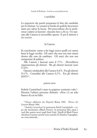 Scuola di Barbiana - Lettera a una professoressa
i candidati
Le segreterie dei partiti preparano le liste dei candidati
per le elezioni. Le ornano in fondo di qualche lavoratore
tanto per salvar la faccia. Poi provvedono che le prefe-
renze vadano ai laureati: «lasciate fare a chi sa. Un ope-
raio alla Camera si troverebbe sperso. E poi il dottore è
dei nostri».
la Camera
In conclusione vanno a far leggi nuove quelli cui vanno
bene le leggi vecchie. Gli unici che non son mai vissuti
dentro alle cose da cambiare. Gli unici che non son
competenti di politica.
Alle Camere i laureati sono il 77%. Dovrebbero
rappresentare gli elettori. Ma gli elettori laureati sono
l’1,8%.
Operai e sindacalisti alle Camere 8,4%. Fra gli elettori
51,1%. Contadini alle Camere 0,1%. Fra gli elettori
28,8%69
.
potere nero
Stokely Carmichael è stato in prigione ventisette volte70
.
Durante l’ultimo processo dichiarò: «Non c’è un solo
bianco di cui mi fidi».
69
Elenco alfabetico dei Deputati Roma 1965. Elenco dei
Senatori Roma 1966.
70
Stokely Carmichael (si pronuncia Stócli Carmáichel) = ca-
po dei movimento «Black Power» (si pronuncia blèc póua e
vuol dire potere nero) negli Stati Uniti. Quelli di Black Power
chiedono il potere perché sono stanchi di chiedere l’eguaglian-
za e non ottenerla.
Storia d’Italia Einaudi 63
 