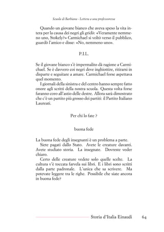 Scuola di Barbiana - Lettera a una professoressa
Quando un giovane bianco che aveva speso la vita in-
tera per la causa dei negri gli gridò: «Veramente nemme-
no uno, Stokely?» Carmichael si voltò verso il pubblico,
guardò l’amico e disse: «No, nemmeno uno».
P.I.L.
Se il giovane bianco s’è impermalito dà ragione a Carmi-
chael. Se è davvero coi negri deve inghiottire, ritirarsi in
disparte e seguitare a amare. Carmichael forse aspettava
quel momento.
I giornali della sinistra e del centro hanno sempre fatto
onore agli scritti della nostra scuola. Questa volta forse
faranno coro all’astio delle destre. Allora sarà dimostrato
che c’è un partito più grosso dei partiti: il Partito Italiano
Laureati.
Per chi lo fate ?
buona fede
La buona fede degli insegnanti è un problema a parte.
Siete pagati dallo Stato. Avete le creature davanti.
Avete studiato storia. La insegnate. Dovreste veder
chiaro.
Certo delle creature vedete solo quelle scelte. La
cultura v’è toccata farvela sui libri. E i libri sono scritti
dalla parte padronale. L’unica che sa scrivere. Ma
potevate leggere tra le righe. Possibile che siate ancora
in buona fede?
Storia d’Italia Einaudi 64
 