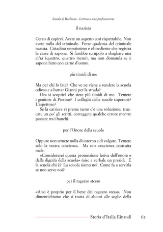 Scuola di Barbiana - Lettera a una professoressa
il nazista
Cerco di capirvi. Avete un aspetto così rispettabile. Non
avete nulla del criminale. Forse qualcosa del criminale
nazista. Cittadino onestissimo e obbediente che registra
le casse di sapone. Si farebbe scrupolo a sbagliare una
cifra (quattro, quattro meno), ma non domanda se è
sapone fatto con carne d’uomo.
più timidi di me
Ma per chi lo fate? Che ve ne viene a rendere la scuola
odiosa e a buttar Gianni per la strada?
Ora si scoprirà che siete più timidi di me. Temete
i genitori di Pierino? I colleghi delle scuole superiori?
L’ispettore?
Se la carriera vi preme tanto c’è una soluzione: truc-
cate un po’ gli scritti, correggete qualche errore mentre
passate tra i banchi.
per l’Onore della scuola
Oppure non temete nulla di esterno e di volgare. Temete
solo la vostra coscienza. Ma una coscienza costruita
male.
«Considererei questa promozione lesiva dell’onore e
della dignità della scuola» mise a verbale un preside. E
la scuola chi è? La scuola siamo noi. Come fa a servirla
se non serve noi?
per il ragazzo stesso
«Anzi è proprio per il bene del ragazzo stesso. Non
dimentichiamo che si tratta di alunni alle soglie della
Storia d’Italia Einaudi 65
 